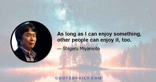 As long as I can enjoy something, other people can enjoy it, too.