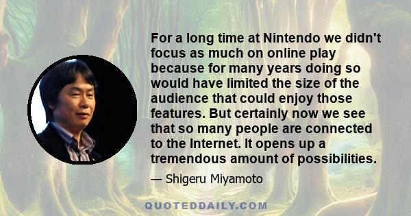 For a long time at Nintendo we didn't focus as much on online play because for many years doing so would have limited the size of the audience that could enjoy those features. But certainly now we see that so many