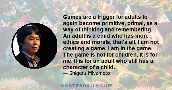 Games are a trigger for adults to again become primitive, primal, as a way of thinking and remembering. An adult is a child who has more ethics and morals, that's all. I am not creating a game. I am in the game. The