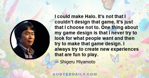 I could make Halo. It’s not that I couldn’t design that game. It’s just that I choose not to. One thing about my game design is that I never try to look for what people want and then try to make that game design. I