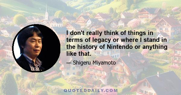 I don't really think of things in terms of legacy or where I stand in the history of Nintendo or anything like that.