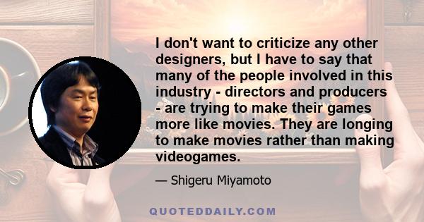 I don't want to criticize any other designers, but I have to say that many of the people involved in this industry - directors and producers - are trying to make their games more like movies. They are longing to make