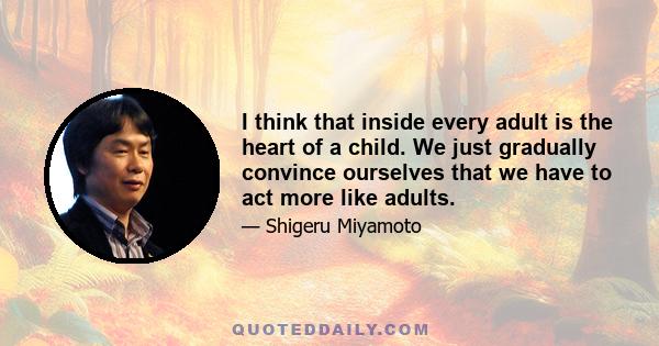 I think that inside every adult is the heart of a child. We just gradually convince ourselves that we have to act more like adults.