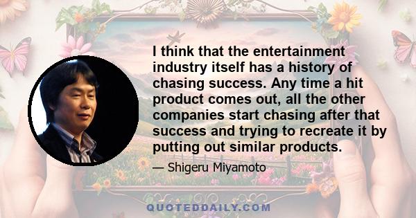 I think that the entertainment industry itself has a history of chasing success. Any time a hit product comes out, all the other companies start chasing after that success and trying to recreate it by putting out