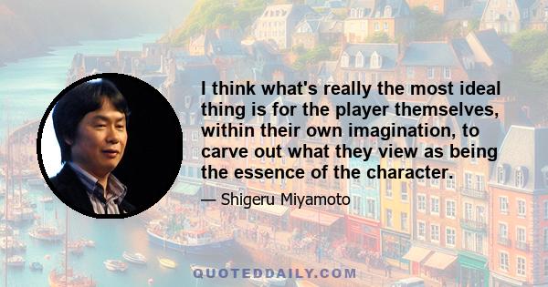 I think what's really the most ideal thing is for the player themselves, within their own imagination, to carve out what they view as being the essence of the character.