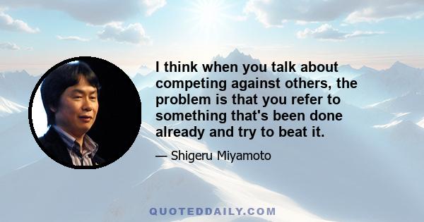 I think when you talk about competing against others, the problem is that you refer to something that's been done already and try to beat it.