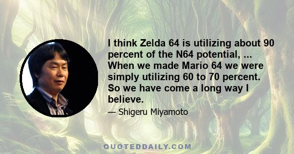 I think Zelda 64 is utilizing about 90 percent of the N64 potential, ... When we made Mario 64 we were simply utilizing 60 to 70 percent. So we have come a long way I believe.