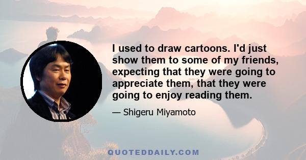 I used to draw cartoons. I'd just show them to some of my friends, expecting that they were going to appreciate them, that they were going to enjoy reading them.