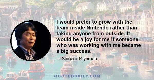 I would prefer to grow with the team inside Nintendo rather than taking anyone from outside. It would be a joy for me if someone who was working with me became a big success.