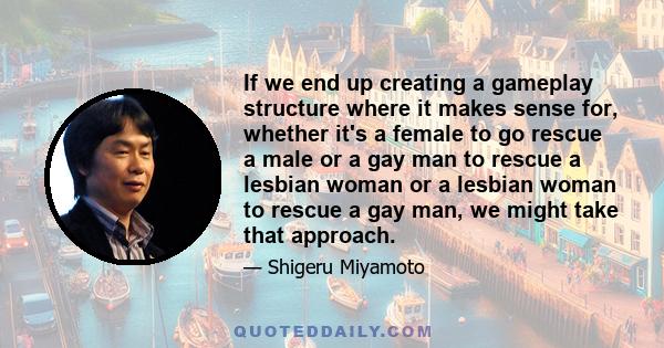 If we end up creating a gameplay structure where it makes sense for, whether it's a female to go rescue a male or a gay man to rescue a lesbian woman or a lesbian woman to rescue a gay man, we might take that approach.