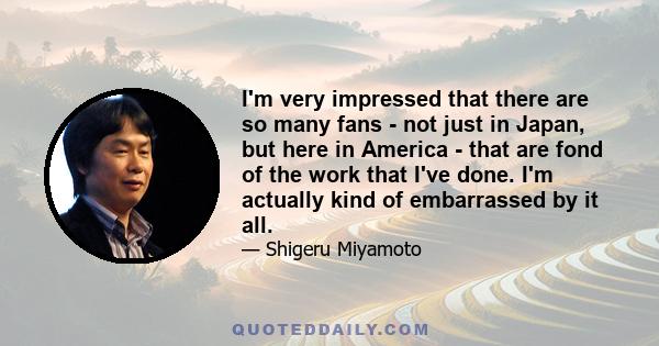 I'm very impressed that there are so many fans - not just in Japan, but here in America - that are fond of the work that I've done. I'm actually kind of embarrassed by it all.