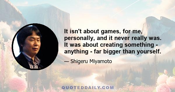 It isn't about games, for me, personally, and it never really was. It was about creating something - anything - far bigger than yourself.