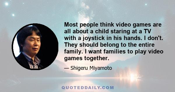 Most people think video games are all about a child staring at a TV with a joystick in his hands. I don't. They should belong to the entire family. I want families to play video games together.