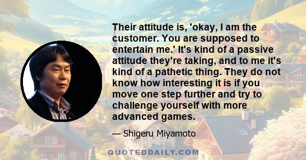 Their attitude is, 'okay, I am the customer. You are supposed to entertain me.' It's kind of a passive attitude they're taking, and to me it's kind of a pathetic thing. They do not know how interesting it is if you move 