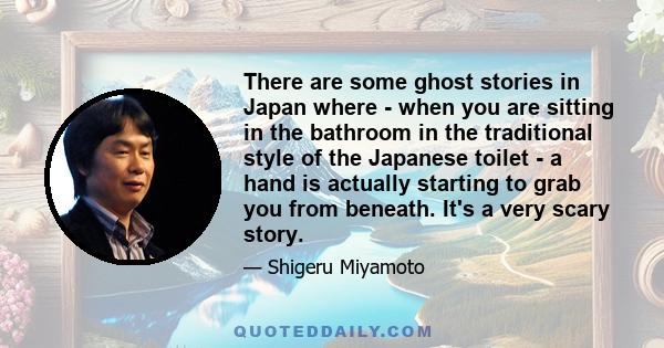 There are some ghost stories in Japan where - when you are sitting in the bathroom in the traditional style of the Japanese toilet - a hand is actually starting to grab you from beneath. It's a very scary story.