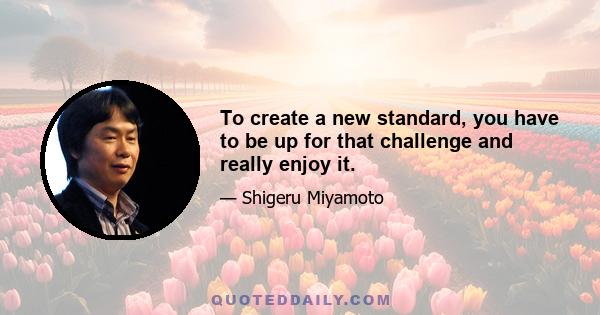 To create a new standard, you have to be up for that challenge and really enjoy it.