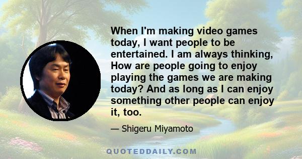 When I'm making video games today, I want people to be entertained. I am always thinking, How are people going to enjoy playing the games we are making today? And as long as I can enjoy something other people can enjoy