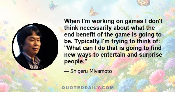 When I'm working on games I don't think necessarily about what the end benefit of the game is going to be. Typically I'm trying to think of: What can I do that is going to find new ways to entertain and surprise people.