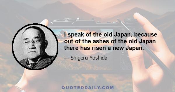 I speak of the old Japan, because out of the ashes of the old Japan there has risen a new Japan.