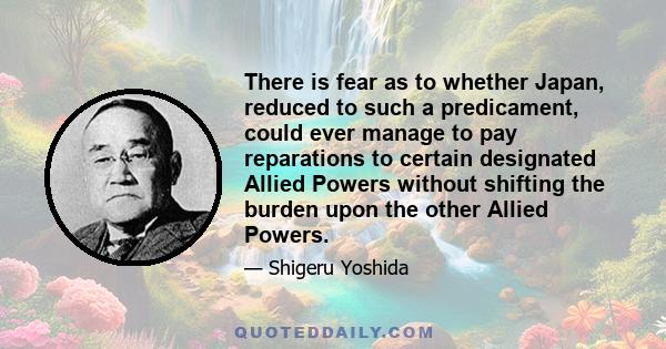 There is fear as to whether Japan, reduced to such a predicament, could ever manage to pay reparations to certain designated Allied Powers without shifting the burden upon the other Allied Powers.