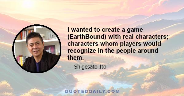 I wanted to create a game (EarthBound) with real characters; characters whom players would recognize in the people around them.