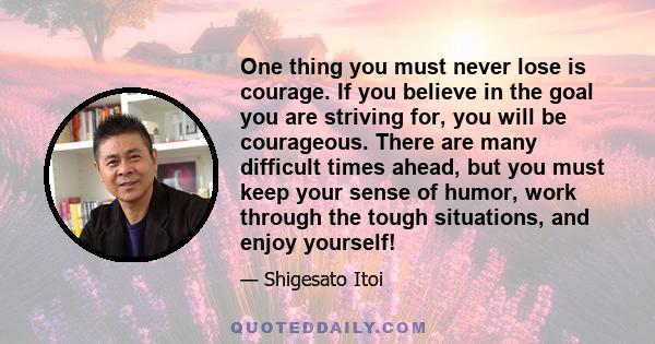 One thing you must never lose is courage. If you believe in the goal you are striving for, you will be courageous. There are many difficult times ahead, but you must keep your sense of humor, work through the tough