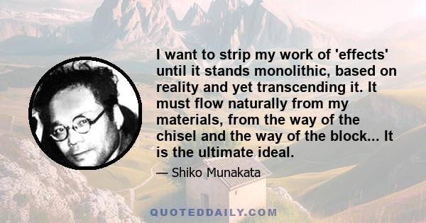 I want to strip my work of 'effects' until it stands monolithic, based on reality and yet transcending it. It must flow naturally from my materials, from the way of the chisel and the way of the block... It is the