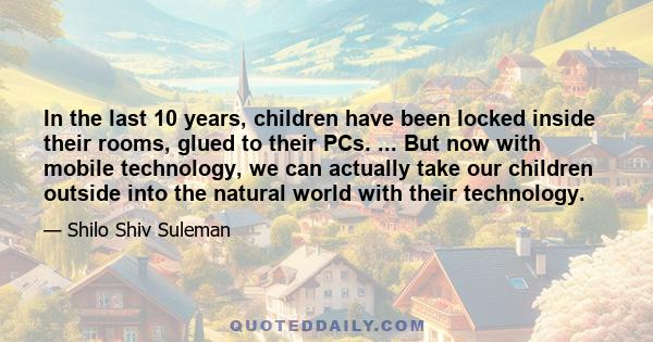 In the last 10 years, children have been locked inside their rooms, glued to their PCs. ... But now with mobile technology, we can actually take our children outside into the natural world with their technology.