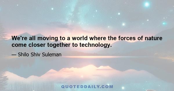 We're all moving to a world where the forces of nature come closer together to technology.