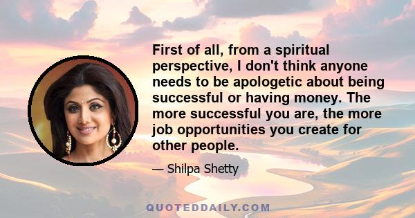 First of all, from a spiritual perspective, I don't think anyone needs to be apologetic about being successful or having money. The more successful you are, the more job opportunities you create for other people.