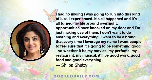 I had no inkling I was going to run into this kind of luck I experienced. It's all happened and it's all turned my life around overnight; opportunities have knocked on my door and I'm just making use of them. I don't