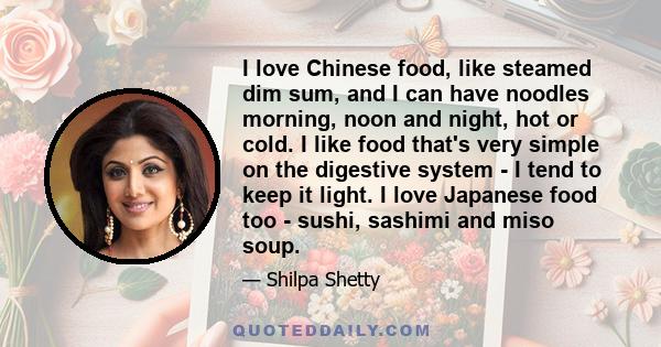 I love Chinese food, like steamed dim sum, and I can have noodles morning, noon and night, hot or cold. I like food that's very simple on the digestive system - I tend to keep it light. I love Japanese food too - sushi, 