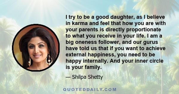 I try to be a good daughter, as I believe in karma and feel that how you are with your parents is directly proportionate to what you receive in your life. I am a big oneness follower, and our gurus have told us that if