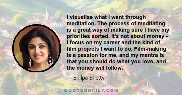 I visualise what I want through meditation. The process of meditating is a great way of making sure I have my priorities sorted. It's not about money - I focus on my career and the kind of film projects I want to do.