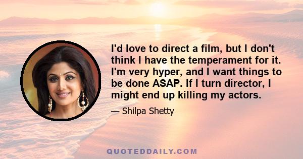 I'd love to direct a film, but I don't think I have the temperament for it. I'm very hyper, and I want things to be done ASAP. If I turn director, I might end up killing my actors.