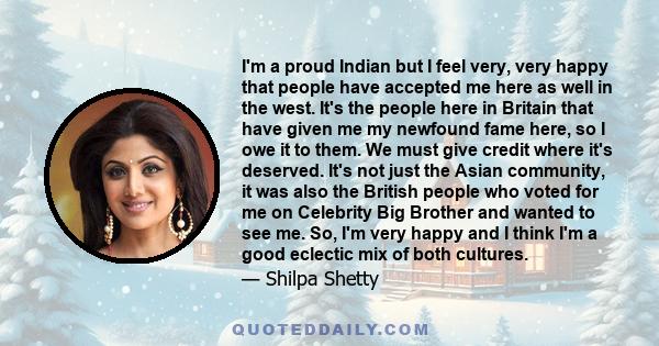 I'm a proud Indian but I feel very, very happy that people have accepted me here as well in the west. It's the people here in Britain that have given me my newfound fame here, so I owe it to them. We must give credit