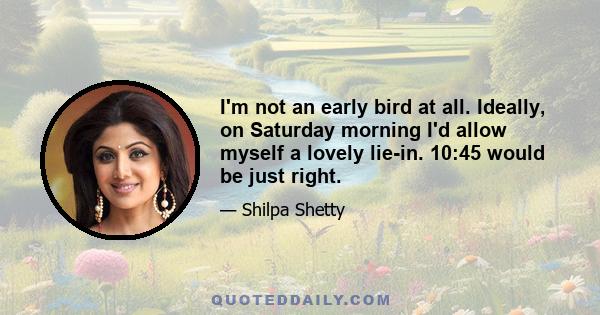 I'm not an early bird at all. Ideally, on Saturday morning I'd allow myself a lovely lie-in. 10:45 would be just right.