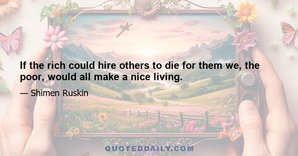 If the rich could hire others to die for them we, the poor, would all make a nice living.