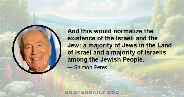 And this would normalize the existence of the Israeli and the Jew: a majority of Jews in the Land of Israel and a majority of Israelis among the Jewish People.