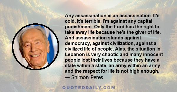 Any assassination is an assassination. It's cold, it's terrible. I'm against any capital punishment. Only the Lord has the right to take away life because he's the giver of life. And assassination stands against