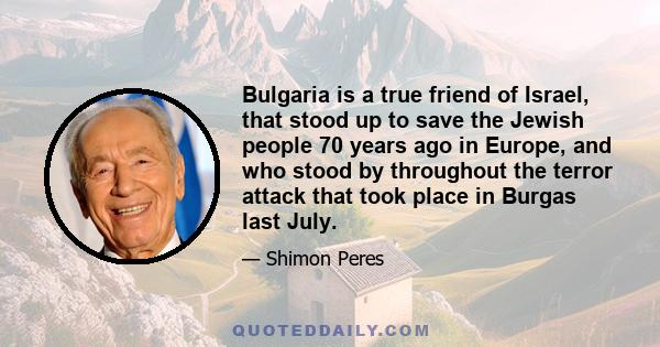 Bulgaria is a true friend of Israel, that stood up to save the Jewish people 70 years ago in Europe, and who stood by throughout the terror attack that took place in Burgas last July.