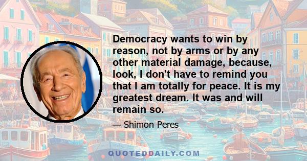 Democracy wants to win by reason, not by arms or by any other material damage, because, look, I don't have to remind you that I am totally for peace. It is my greatest dream. It was and will remain so.