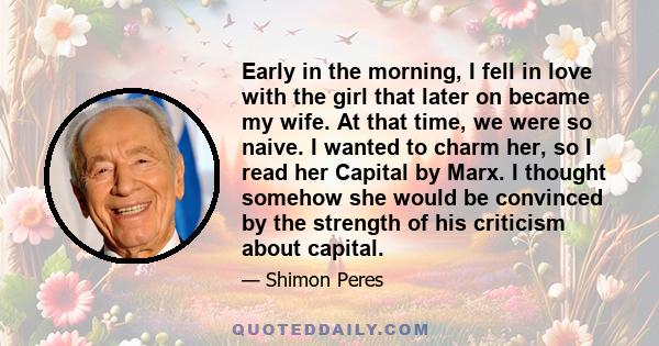 Early in the morning, I fell in love with the girl that later on became my wife. At that time, we were so naive. I wanted to charm her, so I read her Capital by Marx. I thought somehow she would be convinced by the