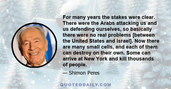 For many years the stakes were clear. There were the Arabs attacking us and us defending ourselves, so basically there were no real problems [between the United States and Israel]. Now there are many small cells, and