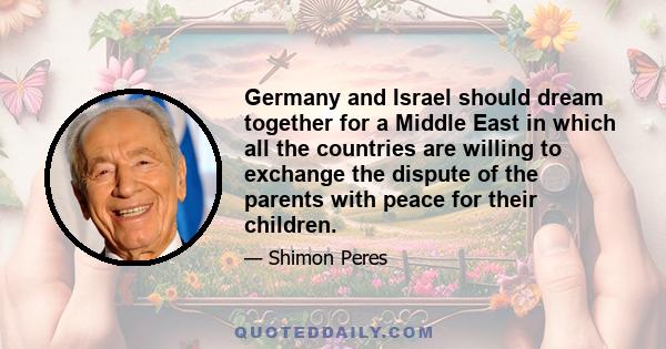 Germany and Israel should dream together for a Middle East in which all the countries are willing to exchange the dispute of the parents with peace for their children.