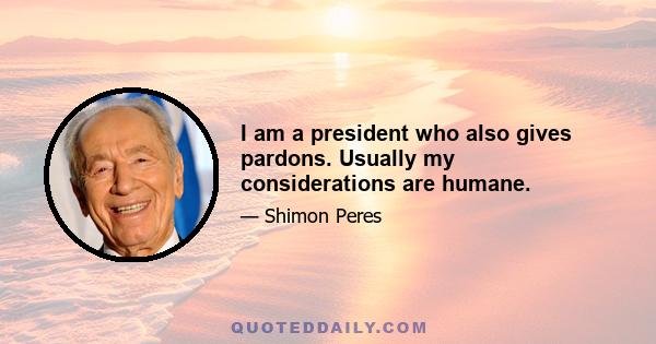 I am a president who also gives pardons. Usually my considerations are humane.