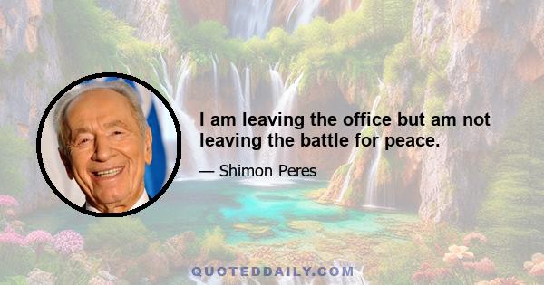 I am leaving the office but am not leaving the battle for peace.