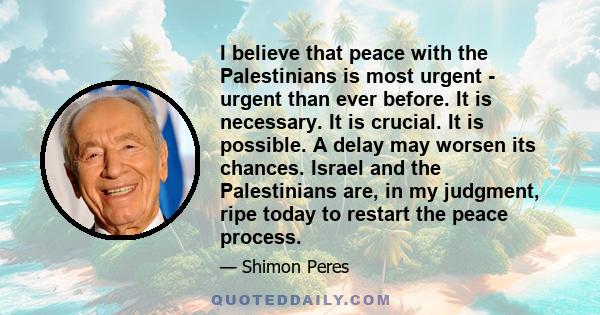 I believe that peace with the Palestinians is most urgent - urgent than ever before. It is necessary. It is crucial. It is possible. A delay may worsen its chances. Israel and the Palestinians are, in my judgment, ripe