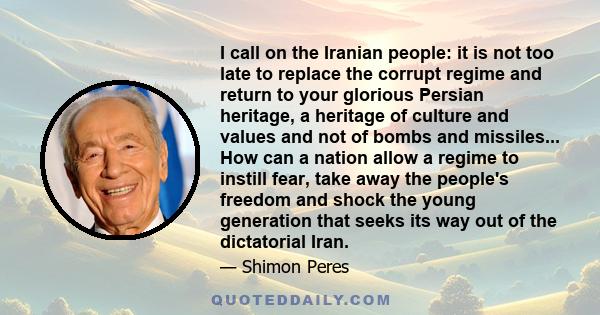 I call on the Iranian people: it is not too late to replace the corrupt regime and return to your glorious Persian heritage, a heritage of culture and values and not of bombs and missiles... How can a nation allow a