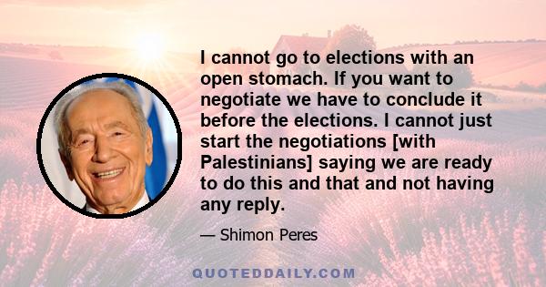 I cannot go to elections with an open stomach. If you want to negotiate we have to conclude it before the elections. I cannot just start the negotiations [with Palestinians] saying we are ready to do this and that and